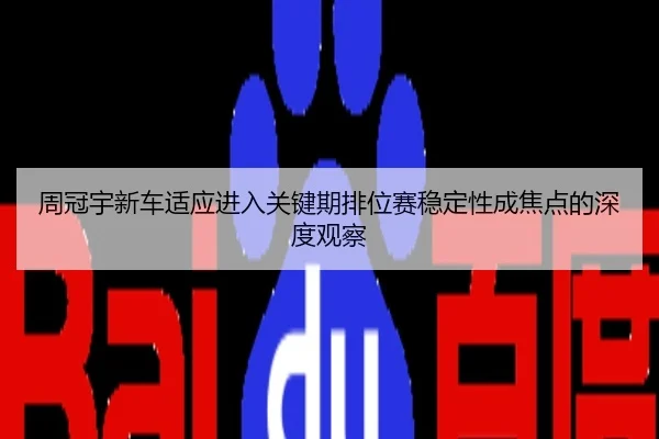 周冠宇新车适应进入关键期排位赛稳定性成焦点的深度观察