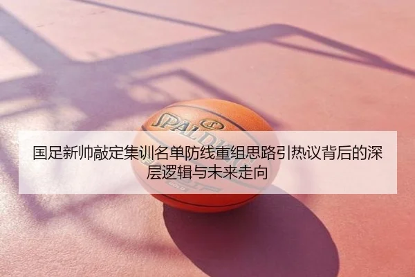 国足新帅敲定集训名单防线重组思路引热议背后的深层逻辑与未来走向