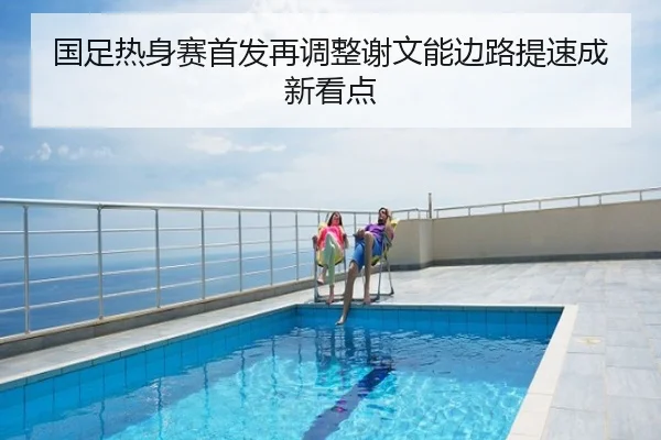国足热身赛首发再调整谢文能边路提速成新看点